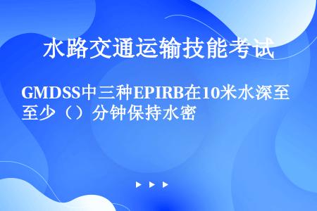 GMDSS中三种EPIRB在10米水深至少（）分钟保持水密