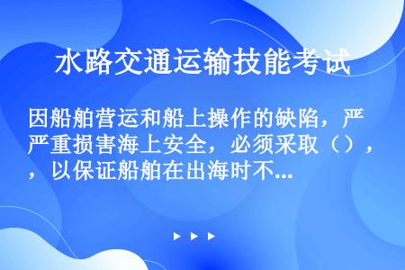 因船舶营运和船上操作的缺陷，严重损害海上安全，必须采取（），以保证船舶在出海时不会严重危及海上人命财...