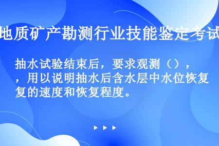 抽水试验结束后，要求观测（），用以说明抽水后含水层中水位恢复的速度和恢复程度。