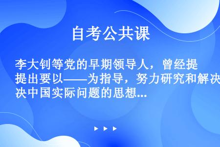 李大钊等党的早期领导人，曾经提出要以——为指导，努力研究和解决中国实际问题的思想。 ( )