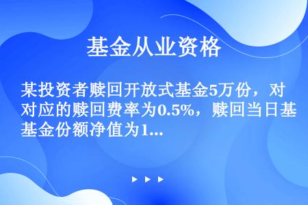 某投资者赎回开放式基金5万份，对应的赎回费率为0.5%，赎回当日基金份额净值为1.025元，则其赎回...