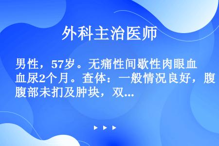 男性，57岁。无痛性间歇性肉眼血尿2个月。查体：一般情况良好，腹部未扪及肿块，双肾区无叩击痛。直肠指...