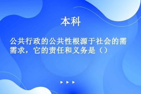 公共行政的公共性根源于社会的需求，它的责任和义务是（）