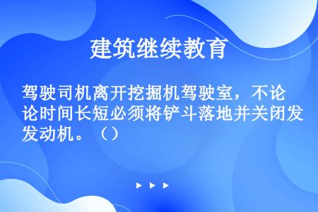 驾驶司机离开挖掘机驾驶室，不论时间长短必须将铲斗落地并关闭发动机。（）