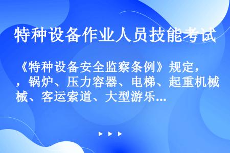 《特种设备安全监察条例》规定，锅炉、压力容器、电梯、起重机械、客运索道、大型游乐设施的安装、改造、维...