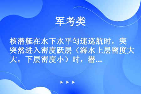 核潜艇在水下水平匀速巡航时，突然进入密度跃层（海水上层密度大，下层密度小）时，潜艇会突然加速下沉，将...