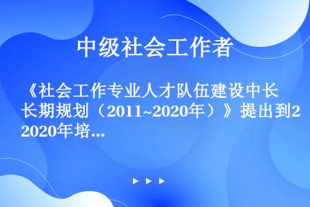 《社会工作专业人才队伍建设中长期规划（2011~2020年）》提出到2020年培养8万名具有社会使命...