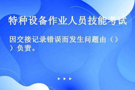 因交接记录错误而发生问题由（）负责。