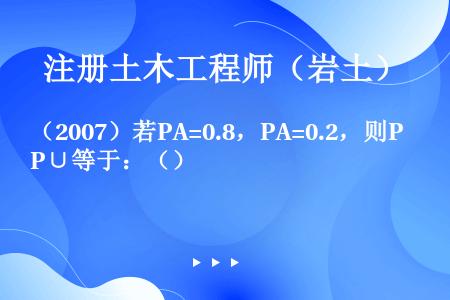 （2007）若PA=0.8，PA=0.2，则P∪等于：（）