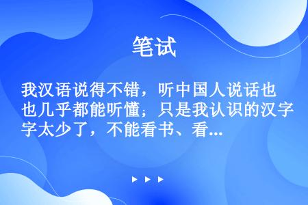 我汉语说得不错，听中国人说话也几乎都能听懂；只是我认识的汉字太少了，不能看书、看报纸，写汉字就更难了...