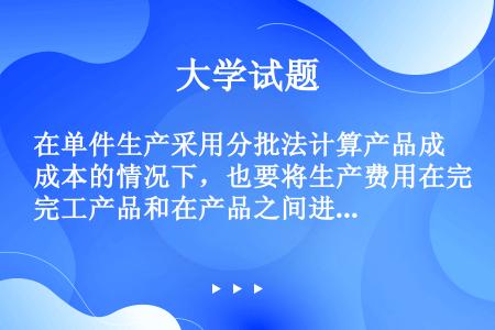 在单件生产采用分批法计算产品成本的情况下，也要将生产费用在完工产品和在产品之间进行分配。