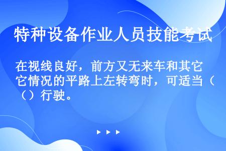 在视线良好，前方又无来车和其它情况的平路上左转弯时，可适当（）行驶。