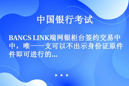 BANCS LINK端网银柜台签约交易中，唯一一支可以不出示身份证原件即可进行的交易为（）