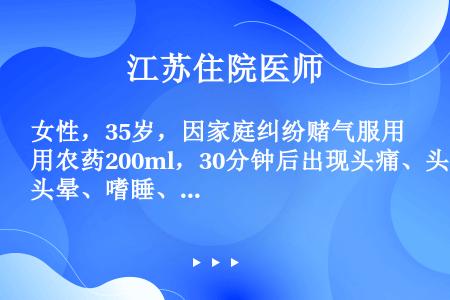 女性，35岁，因家庭纠纷赌气服用农药200ml，30分钟后出现头痛、头晕、嗜睡、恶心、发绀，2小时出...