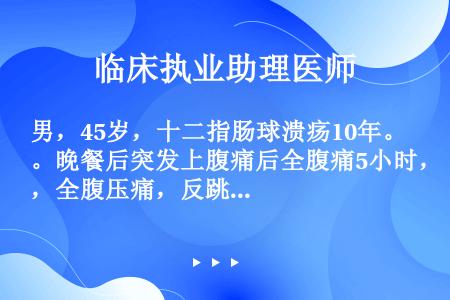 男，45岁，十二指肠球溃疡10年。晚餐后突发上腹痛后全腹痛5小时，全腹压痛，反跳痛，腹肌紧张呈木板状...