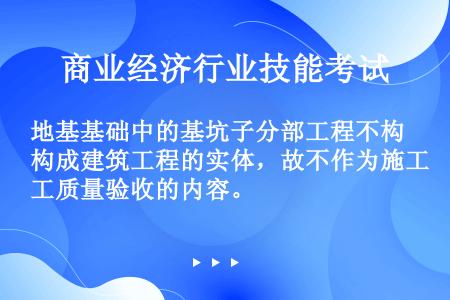 地基基础中的基坑子分部工程不构成建筑工程的实体，故不作为施工质量验收的内容。