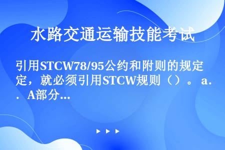 引用STCW78/95公约和附则的规定，就必须引用STCW规则（）。 a．A部分的相应规定； b．B...