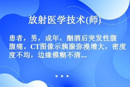 患者，男，成年，酗酒后突发性腹痛。CT图像示胰腺弥漫增大，密度不均，边缘模糊不清，呈不均质强化，胰周...