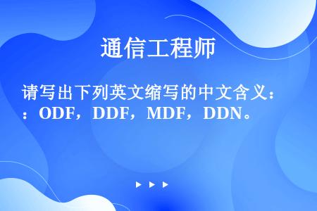 请写出下列英文缩写的中文含义：ODF，DDF，MDF，DDN。