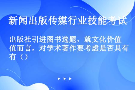 出版社引进图书选题，就文化价值而言，对学术著作要考虑是否具有（）