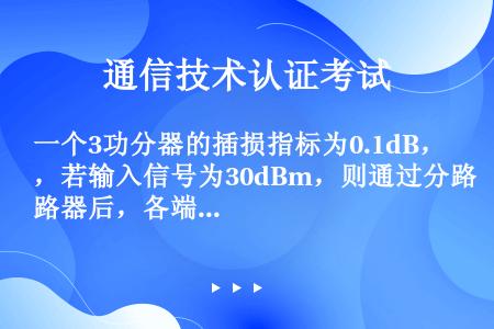 一个3功分器的插损指标为0.1dB，若输入信号为30dBm，则通过分路器后，各端口的输出信号分别为（...