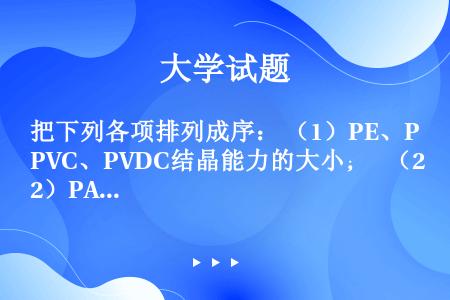 把下列各项排列成序： （1）PE、PVC、PVDC结晶能力的大小；  （2）PA-6、PA-66、P...
