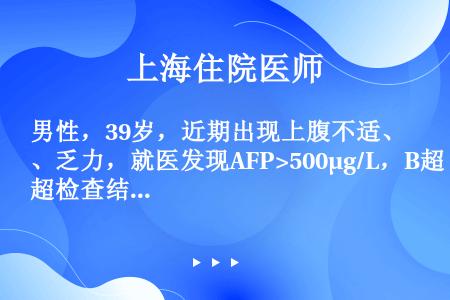 男性，39岁，近期出现上腹不适、乏力，就医发现AFP>500μg/L，B超检查结果为正常肝脏声像图，...