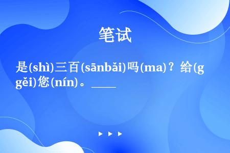 是(shì)三百(sānbǎi)吗(ma)？给(gěi)您(nín)。____