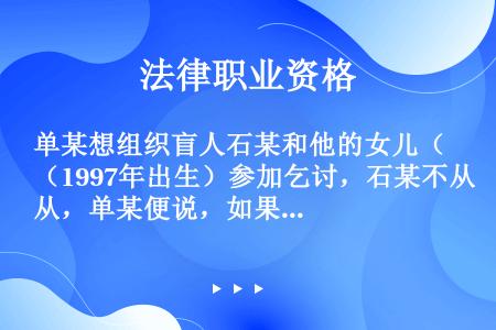 单某想组织盲人石某和他的女儿（1997年出生）参加乞讨，石某不从，单某便说，如果你不听我的，我就杀了...