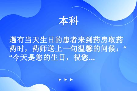 遇有当天生日的患者来到药房取药时，药师送上一句温馨的问候：“今天是您的生日，祝您生日快乐！祝您早日康...