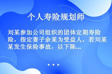 刘某参加公司组织的团体定期寿险，指定妻子余某为受益人，若刘某发生保险事故，以下陈述正确的有（）。 ①...