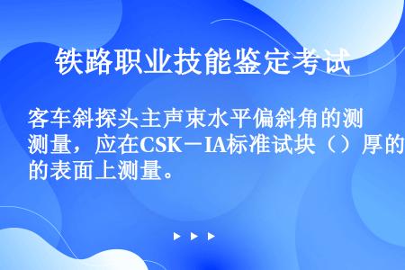 客车斜探头主声束水平偏斜角的测量，应在CSK－IA标准试块（）厚的表面上测量。