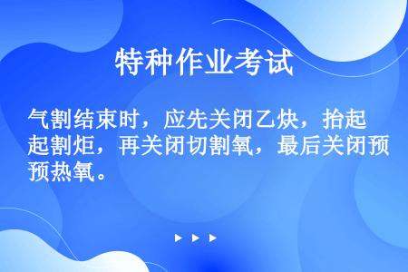 气割结束时，应先关闭乙炔，抬起割炬，再关闭切割氧，最后关闭预热氧。