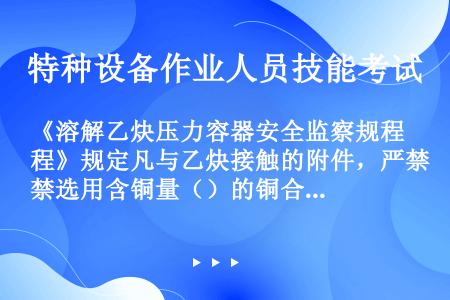 《溶解乙炔压力容器安全监察规程》规定凡与乙炔接触的附件，严禁选用含铜量（）的铜合金，以及（）及其合金...