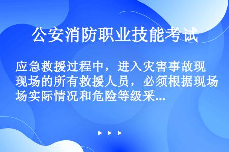 应急救援过程中，进入灾害事故现场的所有救援人员，必须根据现场实际情况和危险等级采取防护措施，严格操作...