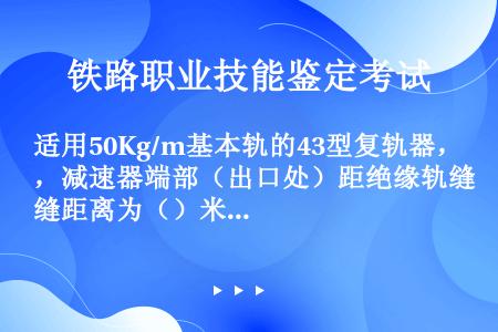 适用50Kg/m基本轨的43型复轨器，减速器端部（出口处）距绝缘轨缝距离为（）米。