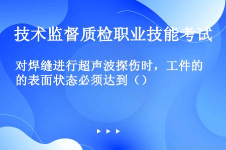 对焊缝进行超声波探伤时，工件的表面状态必须达到（）