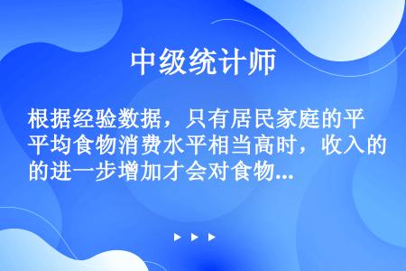 根据经验数据，只有居民家庭的平均食物消费水平相当高时，收入的进一步增加才会对食物支出发生重要影响。