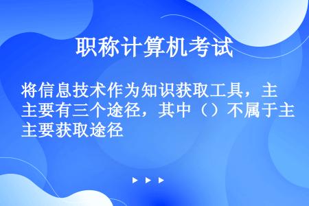 将信息技术作为知识获取工具，主要有三个途径，其中（）不属于主要获取途径