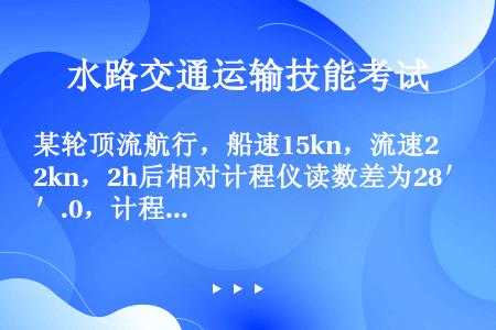 某轮顶流航行，船速15kn，流速2kn，2h后相对计程仪读数差为28＇.0，计程仪改正率－10%，则...