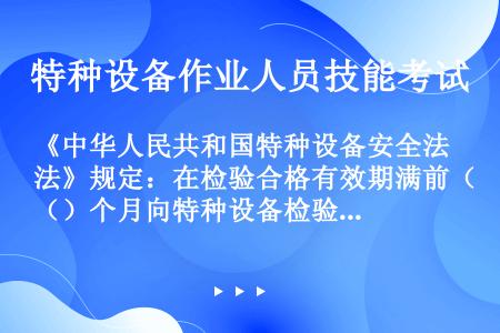 《中华人民共和国特种设备安全法》规定：在检验合格有效期满前（）个月向特种设备检验机构提出定期检验要求...