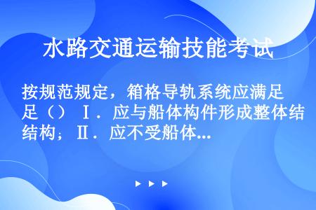 按规范规定，箱格导轨系统应满足（） Ⅰ．应与船体构件形成整体结构；Ⅱ．应不受船体主应力的影响；Ⅲ．能...