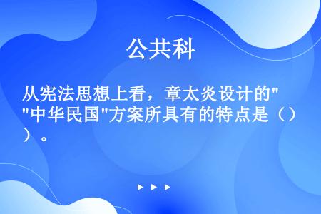 从宪法思想上看，章太炎设计的中华民国方案所具有的特点是（）。