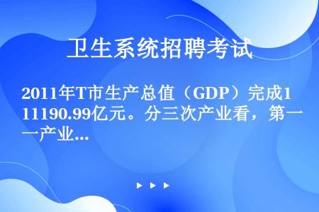 2011年T市生产总值（GDP）完成11190.99亿元。分三次产业看，第一产业增加值159.09亿...