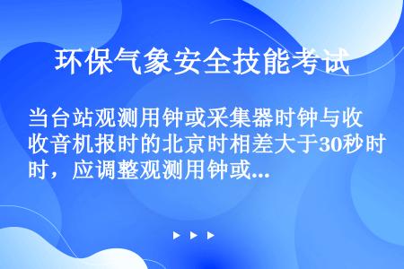 当台站观测用钟或采集器时钟与收音机报时的北京时相差大于30秒时，应调整观测用钟或采集器时钟。（）