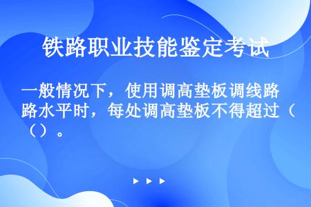 一般情况下，使用调高垫板调线路水平时，每处调高垫板不得超过（）。