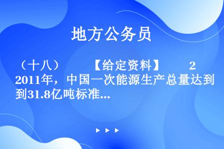 （十八）　　【给定资料】　　2011年，中国一次能源生产总量达到31.8亿吨标准煤，居世界第一。其中...