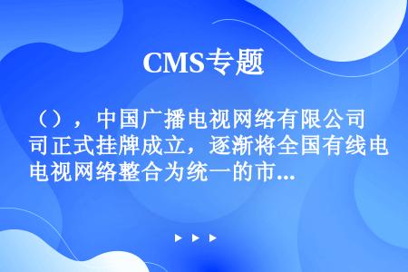 （），中国广播电视网络有限公司正式挂牌成立，逐渐将全国有线电视网络整合为统一的市场主体。