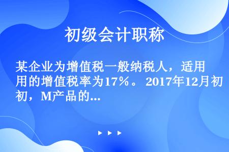 某企业为增值税一般纳税人，适用的增值税率为17％。 2017年12月初，M产品的在产品数量为2000...