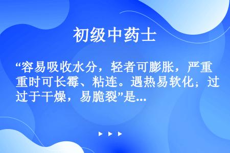 “容易吸收水分，轻者可膨胀，严重时可长霉、粘连。遇热易软化；过于干燥，易脆裂”是指（　　）。